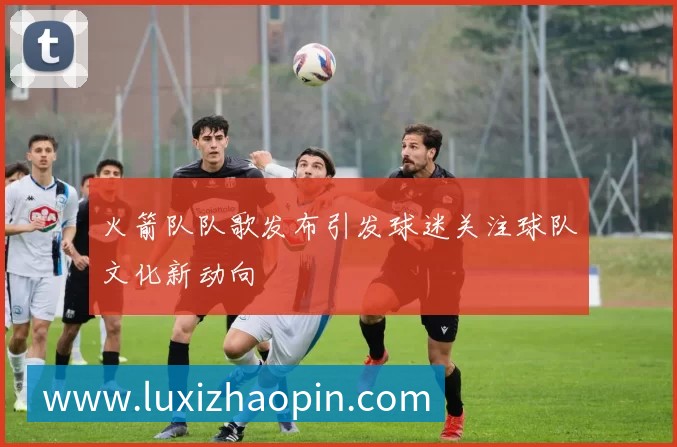 火箭队队歌发布引发球迷关注球队文化新动向