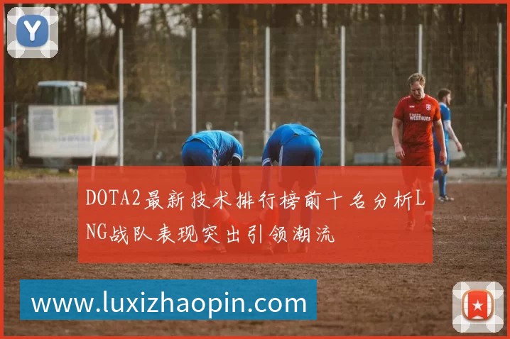 DOTA2最新技术排行榜前十名分析LNG战队表现突出引领潮流
