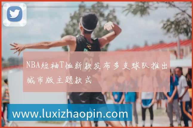 NBA短袖T恤新款发布多支球队推出城市版主题款式