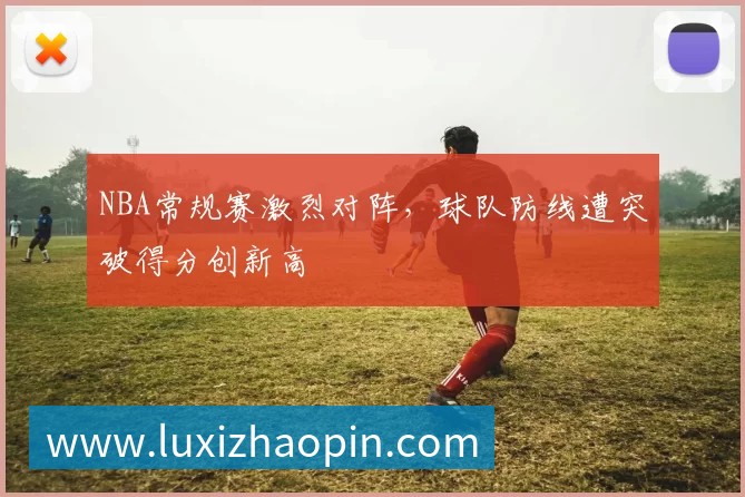 NBA常规赛激烈对阵,球队防线遭突破得分创新高
